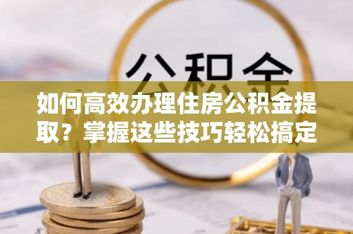 隆昌如何高效办理住房公积金提取？掌握这些技巧轻松搞定