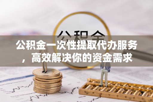 隆昌公积金一次性提取代办服务，高效解决你的资金需求