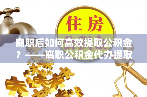 隆昌离职后如何高效提取公积金？——离职公积金代办提取全流程解析
