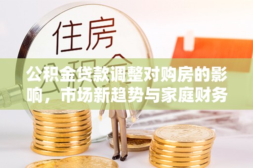 隆昌公积金贷款调整对购房的影响，市场新趋势与家庭财务规划