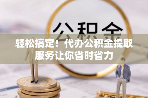 隆昌轻松搞定！代办公积金提取服务让你省时省力