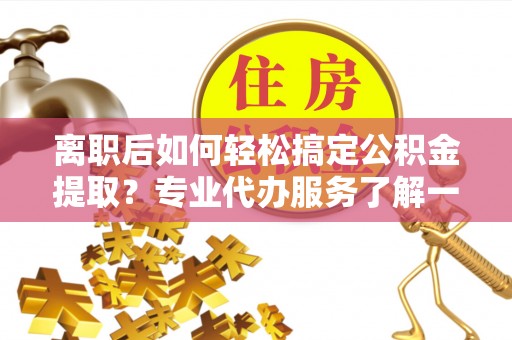 隆昌离职后如何轻松搞定公积金提取？专业代办服务了解一下