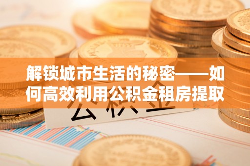 隆昌解锁城市生活的秘密——如何高效利用公积金租房提取政策优化居住体验