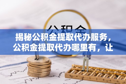 隆昌揭秘公积金提取代办服务，公积金提取代办哪里有，让你省时省心的解决方案