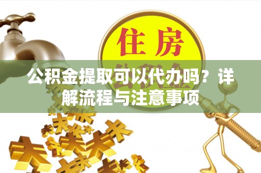 隆昌公积金提取可以代办吗？详解流程与注意事项