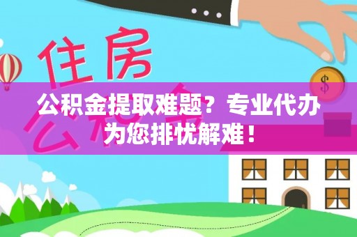 隆昌公积金提取难题？专业代办为您排忧解难！
