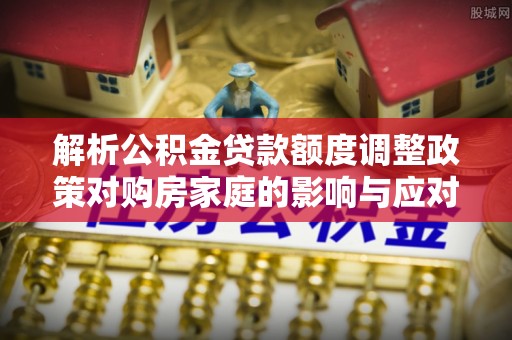 隆昌解析公积金贷款额度调整政策对购房家庭的影响与应对策略