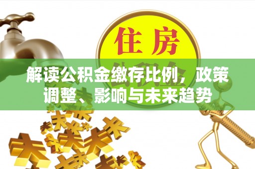 隆昌解读公积金缴存比例，政策调整、影响与未来趋势