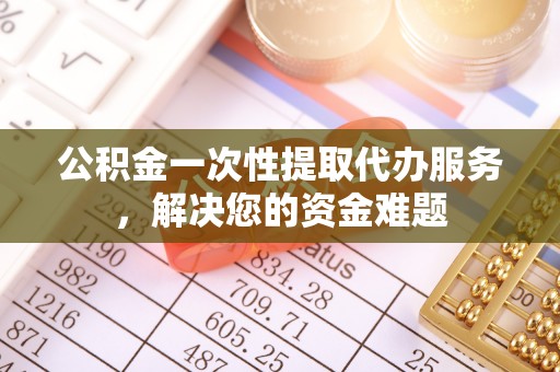 隆昌公积金一次性提取代办服务，解决您的资金难题