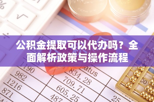 隆昌公积金提取可以代办吗？全面解析政策与操作流程