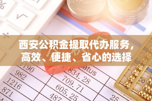 隆昌西安公积金提取代办服务，高效、便捷、省心的选择