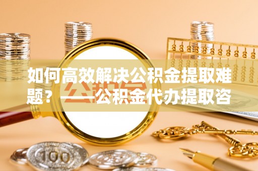 隆昌如何高效解决公积金提取难题？——公积金代办提取咨询服务全解析