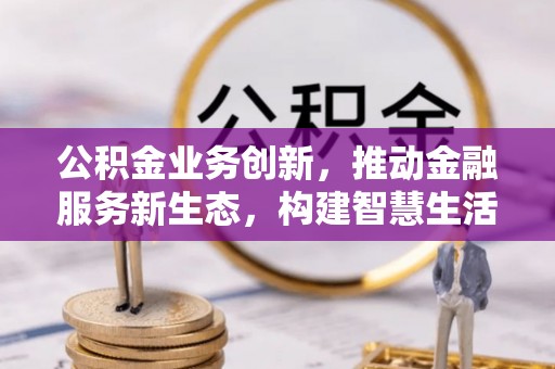 隆昌公积金业务创新，推动金融服务新生态，构建智慧生活新未来
