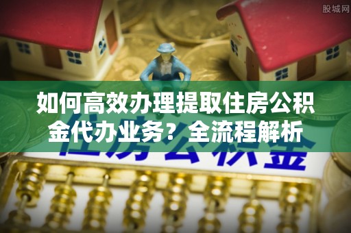 隆昌如何高效办理提取住房公积金代办业务？全流程解析