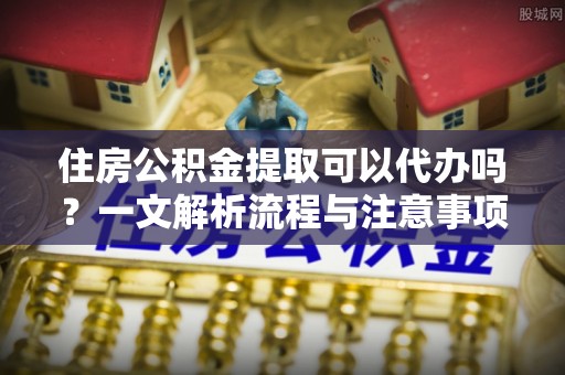 隆昌住房公积金提取可以代办吗？一文解析流程与注意事项