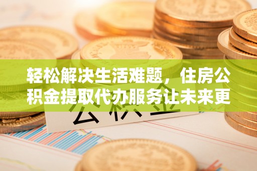 隆昌轻松解决生活难题，住房公积金提取代办服务让未来更安心