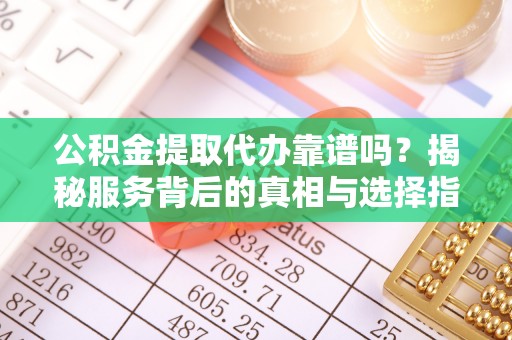 隆昌公积金提取代办靠谱吗？揭秘服务背后的真相与选择指南