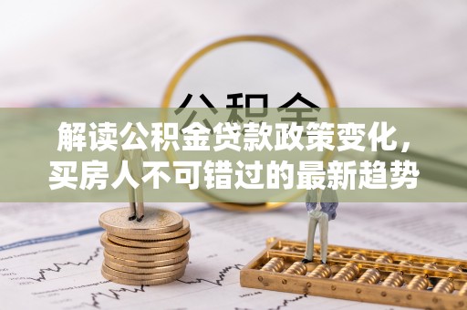 隆昌解读公积金贷款政策变化，买房人不可错过的最新趋势