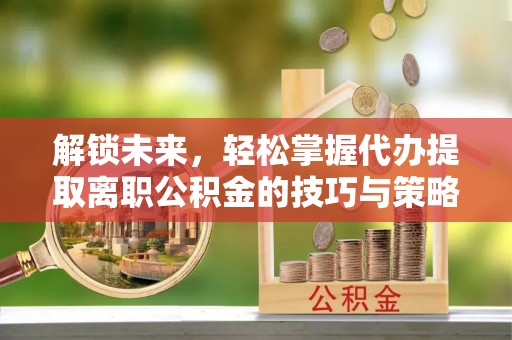 隆昌解锁未来，轻松掌握代办提取离职公积金的技巧与策略