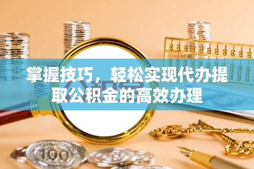 隆昌掌握技巧，轻松实现代办提取公积金的高效办理