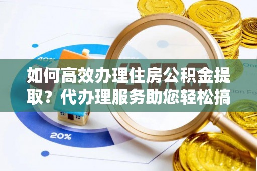 隆昌如何高效办理住房公积金提取？代办理服务助您轻松搞定