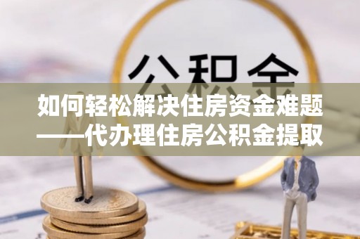 隆昌如何轻松解决住房资金难题——代办理住房公积金提取服务详解