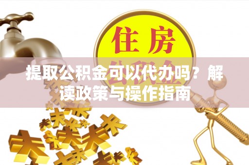 隆昌提取公积金可以代办吗？解读政策与操作指南