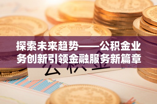 隆昌探索未来趋势——公积金业务创新引领金融服务新篇章