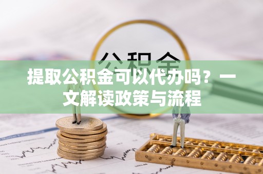 隆昌提取公积金可以代办吗？一文解读政策与流程