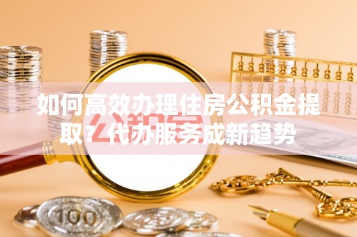 隆昌如何高效办理住房公积金提取？代办服务成新趋势