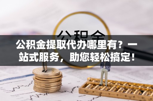 隆昌公积金提取代办哪里有？一站式服务，助您轻松搞定！