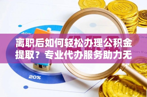 隆昌离职后如何轻松办理公积金提取？专业代办服务助力无忧