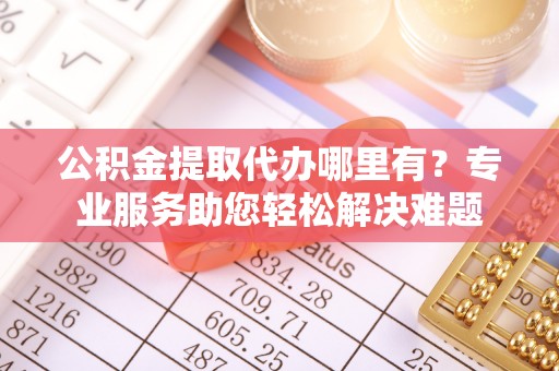 隆昌公积金提取代办哪里有？专业服务助您轻松解决难题