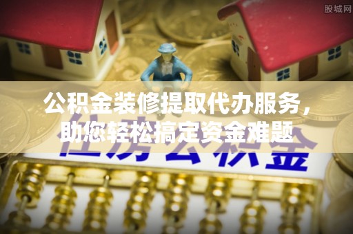 隆昌公积金装修提取代办服务，助您轻松搞定资金难题