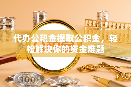 隆昌代办公积金提取公积金，轻松解决你的资金难题