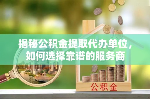 隆昌揭秘公积金提取代办单位，如何选择靠谱的服务商