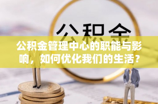 隆昌公积金管理中心的职能与影响，如何优化我们的生活？