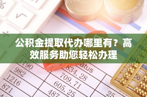 隆昌公积金提取代办哪里有？高效服务助您轻松办理
