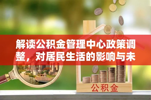 隆昌解读公积金管理中心政策调整，对居民生活的影响与未来展望