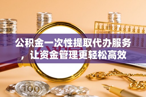 隆昌公积金一次性提取代办服务，让资金管理更轻松高效