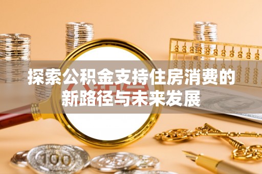 隆昌探索公积金支持住房消费的新路径与未来发展