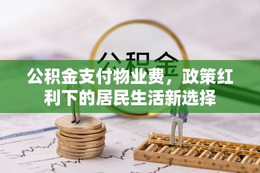 隆昌公积金支付物业费，政策红利下的居民生活新选择