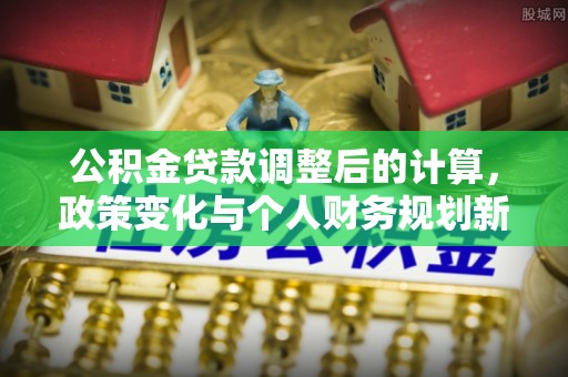 隆昌公积金贷款调整后的计算，政策变化与个人财务规划新思路