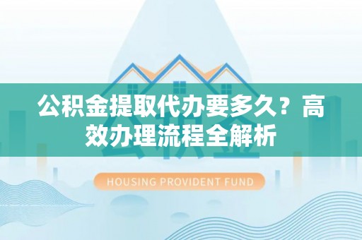 隆昌公积金提取代办要多久？高效办理流程全解析