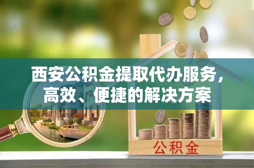隆昌西安公积金提取代办服务，高效、便捷的解决方案