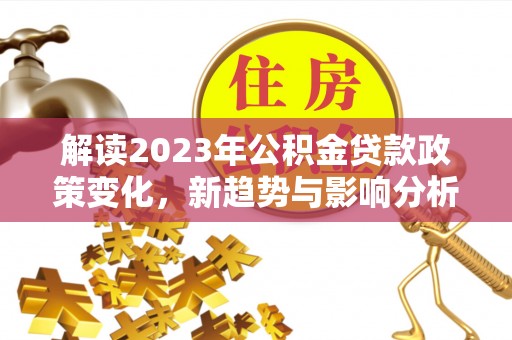 隆昌解读2023年公积金贷款政策变化，新趋势与影响分析