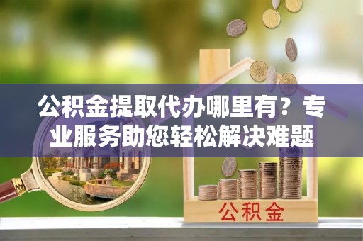 隆昌公积金提取代办哪里有？专业服务助您轻松解决难题