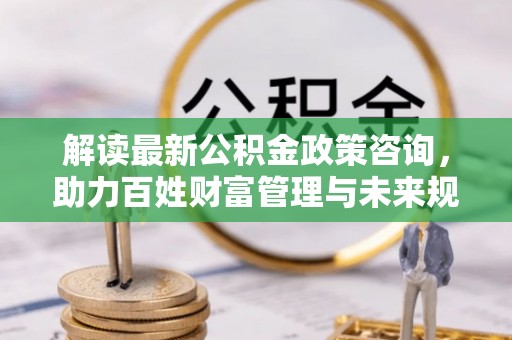隆昌解读最新公积金政策咨询，助力百姓财富管理与未来规划