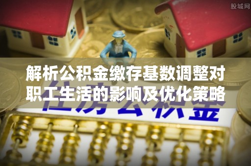 隆昌解析公积金缴存基数调整对职工生活的影响及优化策略