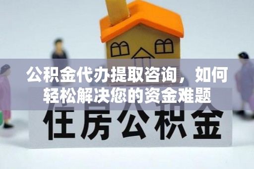 隆昌公积金代办提取咨询，如何轻松解决您的资金难题
